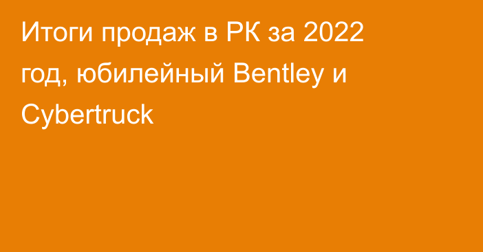 Итоги продаж в РК за 2022 год, юбилейный Bentley и Cybertruck