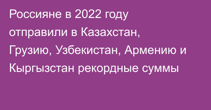 Россияне в 2022 году отправили в Казахстан, Грузию, Узбекистан, Армению и Кыргызстан рекордные суммы