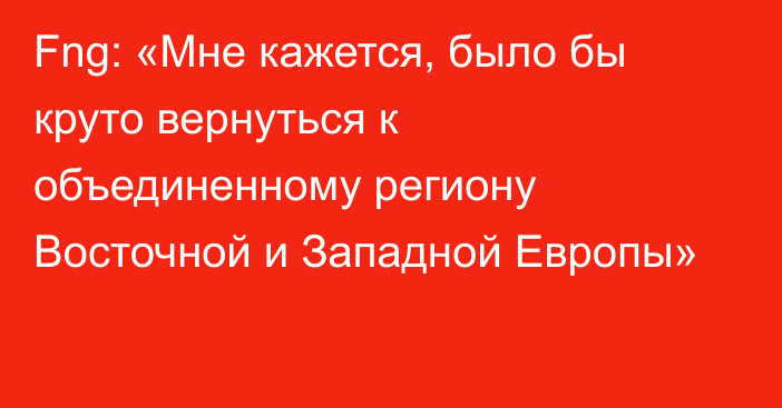 Fng: «Мне кажется, было бы круто вернуться к объединенному региону Восточной и Западной Европы»