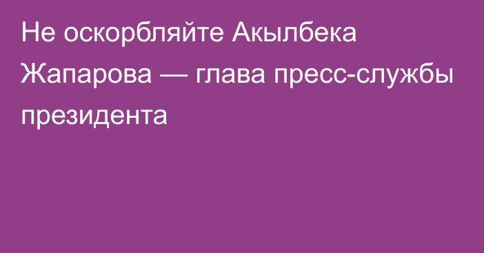 Не оскорбляйте Акылбека Жапарова — глава пресс-службы президента
