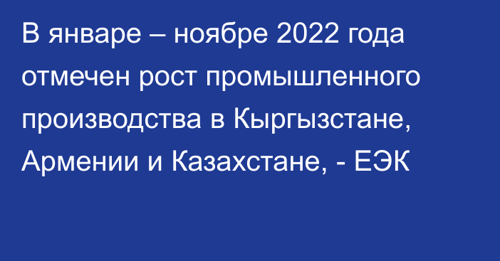 В январе – ноябре 2022 года отмечен рост промышленного производства в Кыргызстане, Армении и Казахстане, - ЕЭК