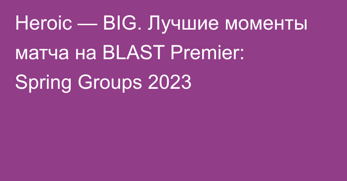 Heroic — BIG. Лучшие моменты матча на BLAST Premier: Spring Groups 2023