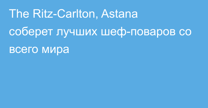 The Ritz-Carlton, Astana соберет лучших шеф-поваров со всего мира