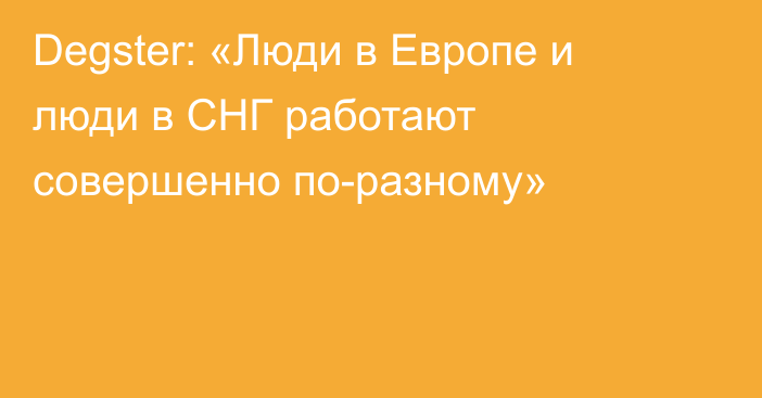 Degster: «Люди в Европе и люди в СНГ работают совершенно по-разному»