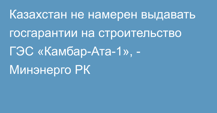 Казахстан не намерен выдавать госгарантии на строительство ГЭС «Камбар-Ата-1», - Минэнерго РК