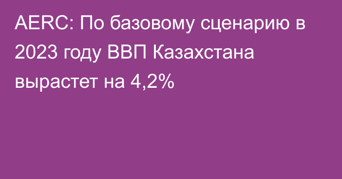 AERC: По базовому сценарию в 2023 году ВВП Казахстана вырастет на 4,2%