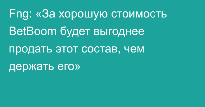 Fng: «За хорошую стоимость BetBoom будет выгоднее продать этот состав, чем держать его»