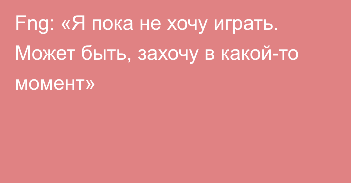 Fng: «Я пока не хочу играть. Может быть, захочу в какой-то момент»