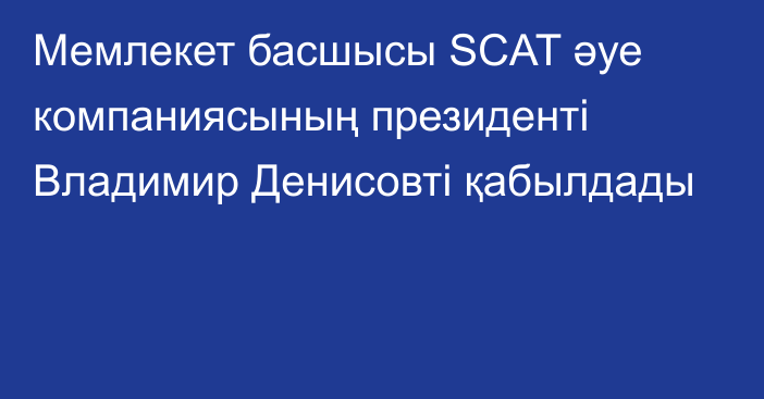 Мемлекет басшысы SCAT әуе компаниясының президенті Владимир Денисовті қабылдады