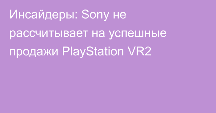 Инсайдеры: Sony не рассчитывает на успешные продажи PlayStation VR2