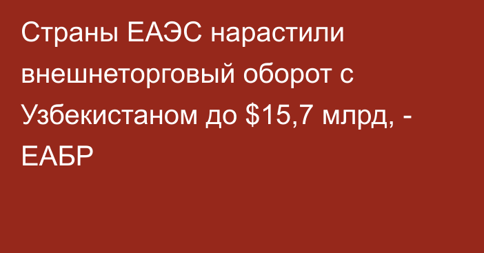 Страны ЕАЭС нарастили внешнеторговый оборот с Узбекистаном до $15,7 млрд, - ЕАБР