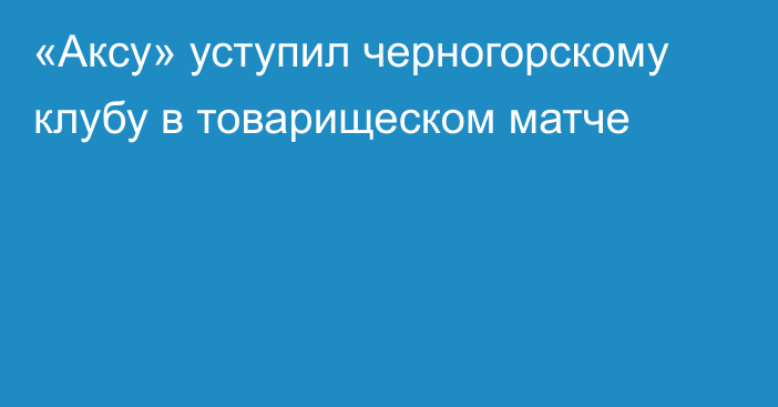 «Аксу» уступил черногорскому клубу в товарищеском матче