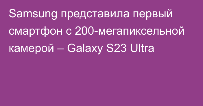 Samsung представила первый смартфон с 200-мегапиксельной камерой – Galaxy S23 Ultra