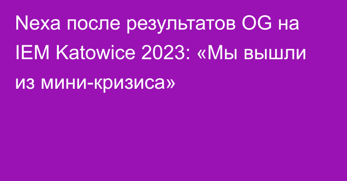 Nexa после результатов OG на IEM Katowice 2023: «Мы вышли из мини-кризиса»