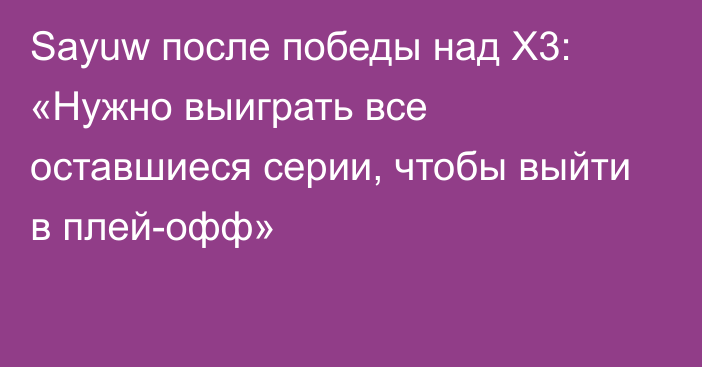 Sayuw после победы над X3: «Нужно выиграть все оставшиеся серии, чтобы выйти в плей-офф»