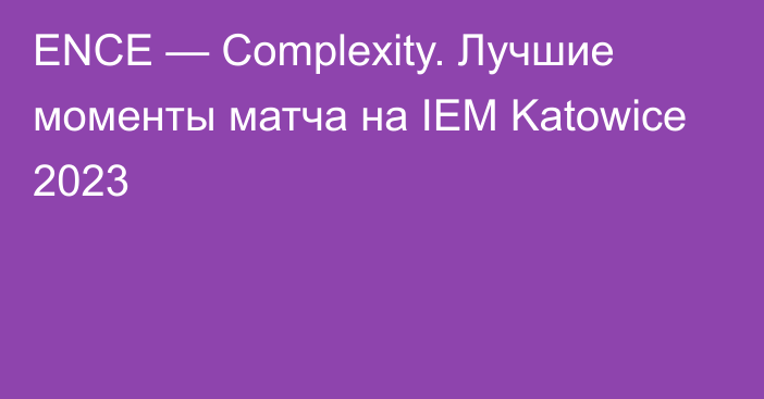 ENCE — Complexity. Лучшие моменты матча на IEM Katowice 2023