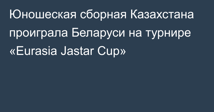 Юношеская сборная Казахстана проиграла Беларуси на турнире «Eurasia Jastar Cup»