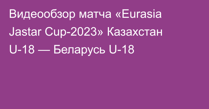 Видеообзор матча «Eurasia Jastar Cup-2023» Казахстан U-18 — Беларусь U-18