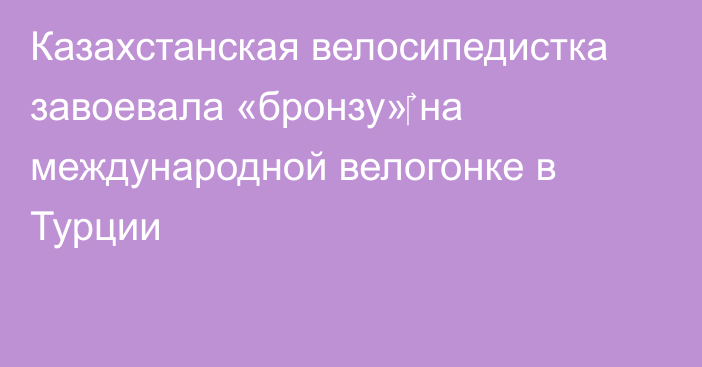 Казахстанская велосипедистка завоевала «бронзу»‎ на международной велогонке в Турции