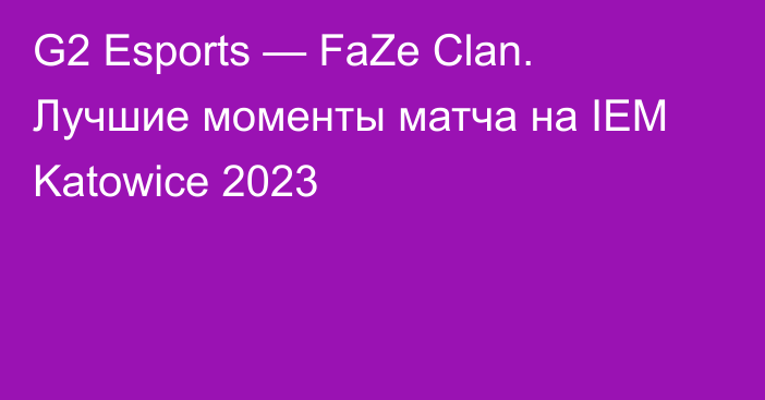 G2 Esports — FaZe Clan. Лучшие моменты матча на IEM Katowice 2023