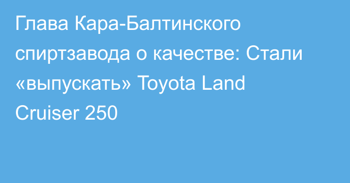 Глава Кара-Балтинского спиртзавода о качестве: Стали «выпускать» Toyota Land Cruiser 250