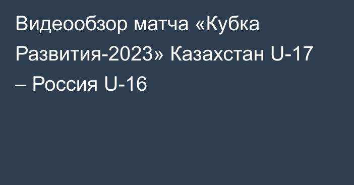 Видеообзор матча «Кубка Развития-2023» Казахстан U-17 – Россия U-16