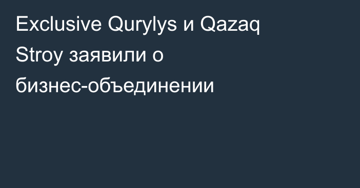 Exclusive Qurylys и Qazaq Stroy заявили о бизнес-объединении