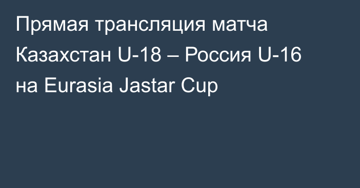 Прямая трансляция матча Казахстан U-18 – Россия U-16 на Eurasia Jastar Cup