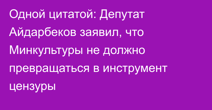 Одной цитатой: Депутат Айдарбеков заявил, что Минкультуры не должно превращаться в инструмент цензуры