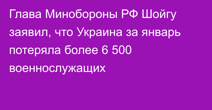Глава Минобороны РФ Шойгу заявил, что Украина за январь потеряла более 6 500 военнослужащих
