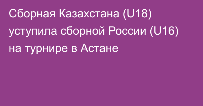 Сборная Казахстана (U18) уступила сборной России (U16) на турнире в Астане