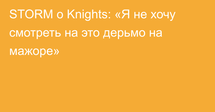STORM о Knights: «Я не хочу смотреть на это дерьмо на мажоре»