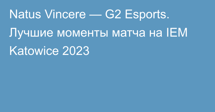 Natus Vincere — G2 Esports. Лучшие моменты матча на IEM Katowice 2023