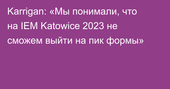 Karrigan: «Мы понимали, что на IEM Katowice 2023 не сможем выйти на пик формы»