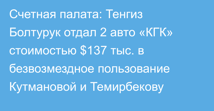Счетная палата: Тенгиз Болтурук отдал 2 авто «КГК» стоимостью $137 тыс. в безвозмездное пользование Кутмановой и Темирбекову