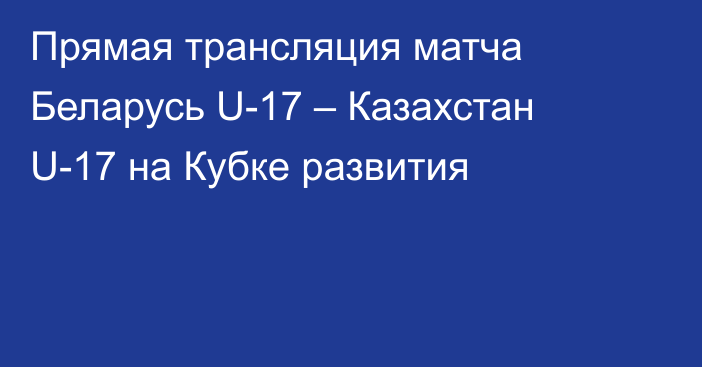 Прямая трансляция матча Беларусь U-17 – Казахстан U-17 на Кубке развития