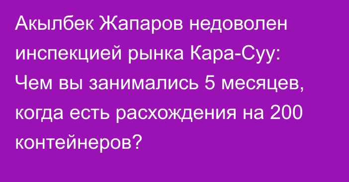 Акылбек Жапаров недоволен инспекцией рынка Кара-Суу: Чем вы занимались 5 месяцев, когда есть  расхождения на 200 контейнеров?