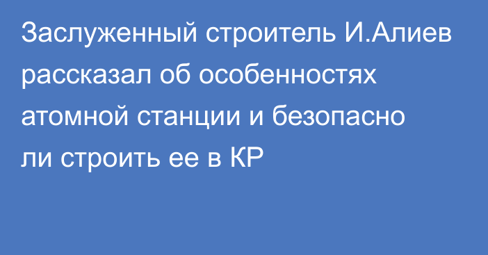 Заслуженный строитель И.Алиев рассказал об особенностях атомной станции и безопасно ли строить ее в КР