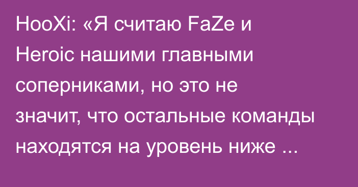 HooXi: «Я считаю FaZe и Heroic нашими главными соперниками, но это не значит, что остальные команды находятся на уровень ниже этих»