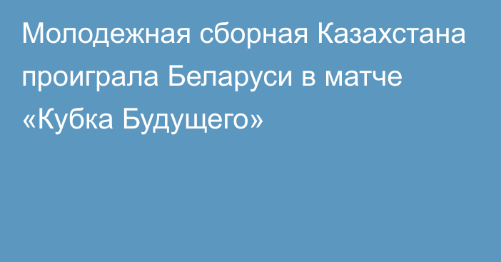 Молодежная сборная Казахстана проиграла Беларуси в матче «Кубка Будущего»