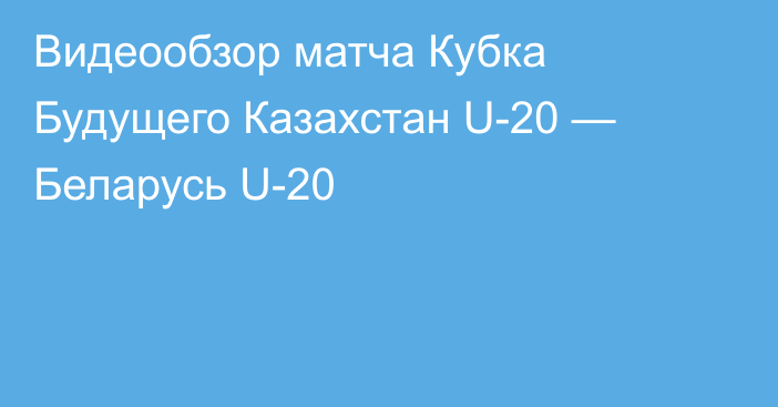 Видеообзор матча Кубка Будущего Казахстан U-20 — Беларусь U-20