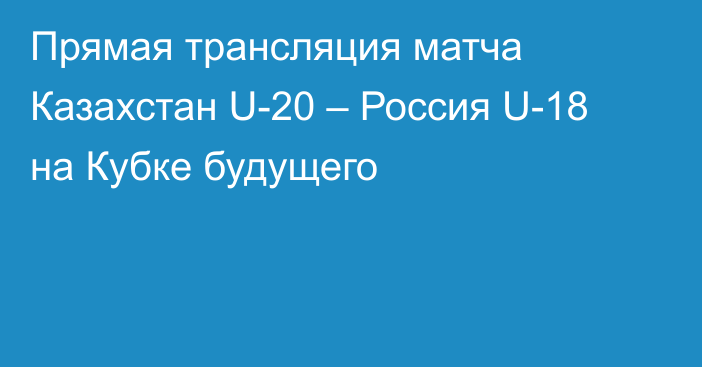 Прямая трансляция матча Казахстан U-20 – Россия U-18 на Кубке будущего