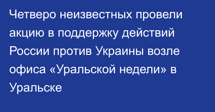 Четверо неизвестных провели акцию в поддержку действий России против Украины возле офиса «Уральской недели» в Уральске