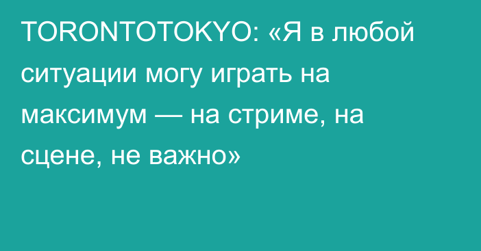TORONTOTOKYO: «Я в любой ситуации могу играть на максимум — на стриме, на сцене, не важно»