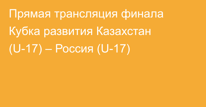 Прямая трансляция финала Кубка развития Казахстан (U-17) – Россия (U-17)