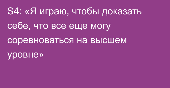 S4: «Я играю, чтобы доказать себе, что все еще могу соревноваться на высшем уровне»