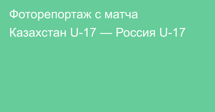 Фоторепортаж с матча Казахстан U-17 — Россия U-17