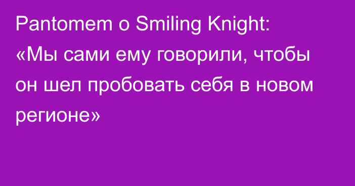 Pantomem о Smiling Knight: «Мы сами ему говорили, чтобы он шел пробовать себя в новом регионе»
