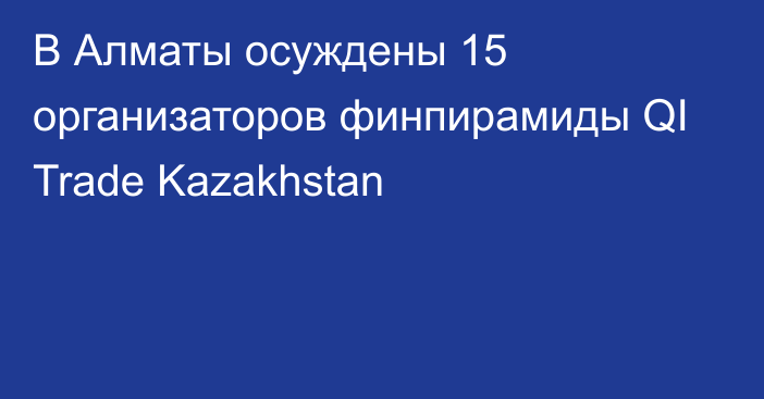 В Алматы осуждены 15 организаторов финпирамиды QI Trade Kazakhstan