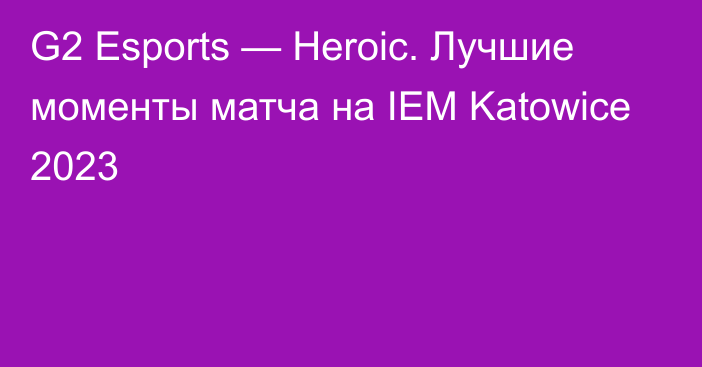 G2 Esports — Heroic. Лучшие моменты матча на IEM Katowice 2023